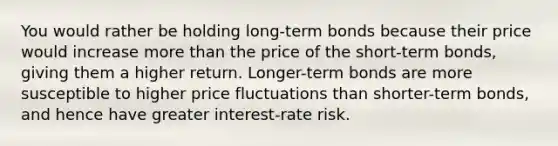 You would rather be holding long-term bonds because their price would increase more than the price of the short-term bonds, giving them a higher return. Longer-term bonds are more susceptible to higher price fluctuations than shorter-term bonds, and hence have greater interest-rate risk.