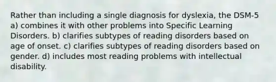 Rather than including a single diagnosis for dyslexia, the DSM-5 a) combines it with other problems into Specific Learning Disorders. b) clarifies subtypes of reading disorders based on age of onset. c) clarifies subtypes of reading disorders based on gender. d) includes most reading problems with intellectual disability.