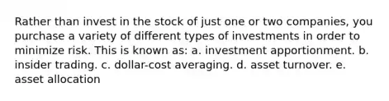 Rather than invest in the stock of just one or two companies, you purchase a variety of different types of investments in order to minimize risk. This is known as: a. investment apportionment. b. insider trading. c. dollar-cost averaging. d. asset turnover. e. asset allocation