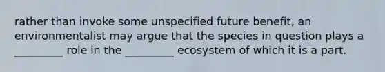 rather than invoke some unspecified future benefit, an environmentalist may argue that the species in question plays a _________ role in the _________ ecosystem of which it is a part.