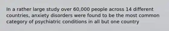 In a rather large study over 60,000 people across 14 different countries, anxiety disorders were found to be the most common category of psychiatric conditions in all but one country