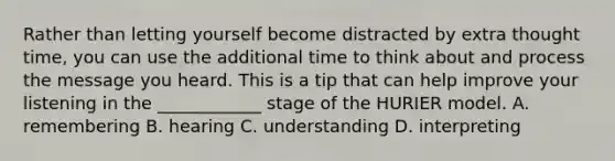 Rather than letting yourself become distracted by extra thought time, you can use the additional time to think about and process the message you heard. This is a tip that can help improve your listening in the ____________ stage of the HURIER model. A. remembering B. hearing C. understanding D. interpreting