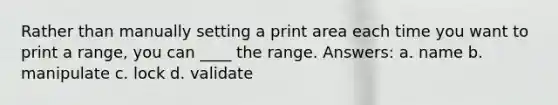 Rather than manually setting a print area each time you want to print a range, you can ____ the range. Answers: a. name b. manipulate c. lock d. validate