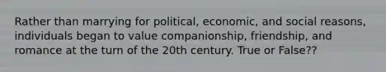 Rather than marrying for political, economic, and social reasons, individuals began to value companionship, friendship, and romance at the turn of the 20th century. True or False??