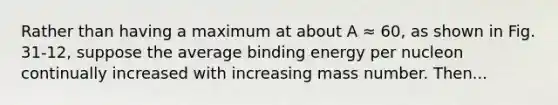 Rather than having a maximum at about A ≈ 60, as shown in Fig. 31-12, suppose the average binding energy per nucleon continually increased with increasing mass number. Then...