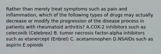 Rather than merely treat symptoms such as pain and inflammation, which of the following types of drugs may actually decrease or modify the progression of the disease process in patients with rheumatoid arthritis? A.COX-2 inhibitors such as celecoxib (Celebrex) B. tumor necrosis factor-alpha inhibitors such as etanercept (Enbrel) C. acetaminophen D.NSAIDs such as aspirin E.opioids