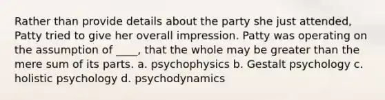 Rather than provide details about the party she just attended, Patty tried to give her overall impression. Patty was operating on the assumption of ____, that the whole may be greater than the mere sum of its parts. a. psychophysics b. Gestalt psychology c. holistic psychology d. psychodynamics