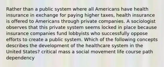 Rather than a public system where all Americans have health insurance in exchange for paying higher taxes, health insurance is offered to Americans through private companies. A sociologist observes that this private system seems locked in place because insurance companies fund lobbyists who successfully oppose efforts to create a public system. Which of the following concepts describes the development of the healthcare system in the United States? critical mass a social movement life course path dependency