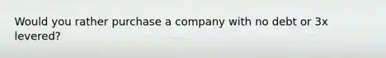 Would you rather purchase a company with no debt or 3x levered?