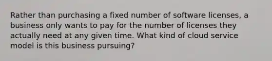 Rather than purchasing a fixed number of software licenses, a business only wants to pay for the number of licenses they actually need at any given time. What kind of cloud service model is this business pursuing?