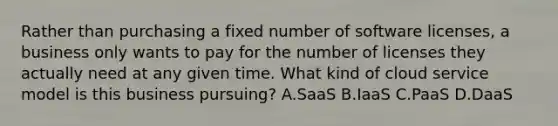 Rather than purchasing a fixed number of software licenses, a business only wants to pay for the number of licenses they actually need at any given time. What kind of cloud service model is this business pursuing? A.SaaS B.IaaS C.PaaS D.DaaS