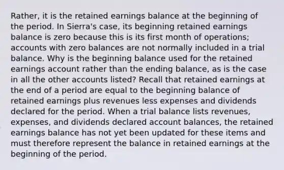 Rather, it is the retained earnings balance at the beginning of the period. In Sierra's case, its beginning retained earnings balance is zero because this is its first month of operations; accounts with zero balances are not normally included in a trial balance. Why is the beginning balance used for the retained earnings account rather than the ending balance, as is the case in all the other accounts listed? Recall that retained earnings at the end of a period are equal to the beginning balance of retained earnings plus revenues less expenses and dividends declared for the period. When a trial balance lists revenues, expenses, and dividends declared account balances, the retained earnings balance has not yet been updated for these items and must therefore represent the balance in retained earnings at the beginning of the period.