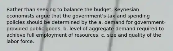 Rather than seeking to balance the budget, Keynesian economists argue that the government's tax and spending policies should be determined by the a. demand for government-provided public goods. b. level of aggregate demand required to achieve full employment of resources. c. size and quality of the labor force.