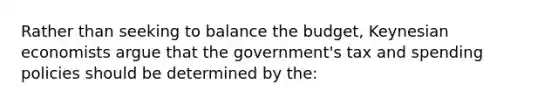 Rather than seeking to balance the budget, Keynesian economists argue that the government's tax and spending policies should be determined by the: