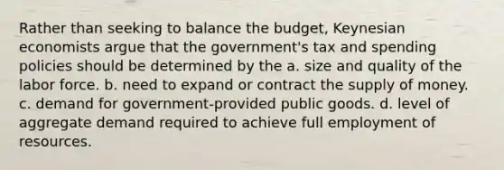 Rather than seeking to balance the budget, Keynesian economists argue that the government's tax and spending policies should be determined by the a. size and quality of the labor force. b. need to expand or contract the supply of money. c. demand for government-provided public goods. d. level of aggregate demand required to achieve full employment of resources.