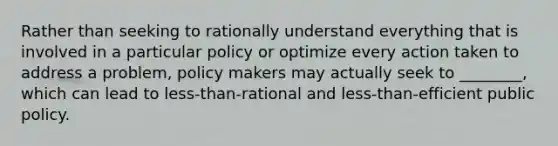 Rather than seeking to rationally understand everything that is involved in a particular policy or optimize every action taken to address a problem, policy makers may actually seek to ________, which can lead to less-than-rational and less-than-efficient public policy.