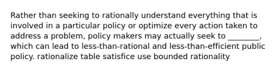 Rather than seeking to rationally understand everything that is involved in a particular policy or optimize every action taken to address a problem, policy makers may actually seek to ________, which can lead to less-than-rational and less-than-efficient public policy. rationalize table satisfice use bounded rationality