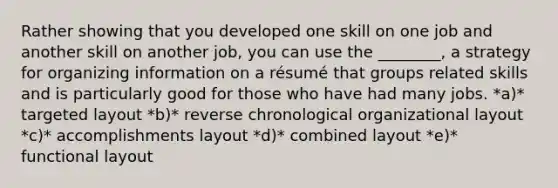 Rather showing that you developed one skill on one job and another skill on another job, you can use the ________, a strategy for organizing information on a résumé that groups related skills and is particularly good for those who have had many jobs. *a)* targeted layout *b)* reverse chronological organizational layout *c)* accomplishments layout *d)* combined layout *e)* functional layout