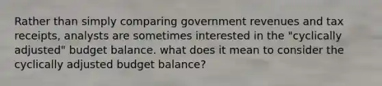 Rather than simply comparing government revenues and tax receipts, analysts are sometimes interested in the "cyclically adjusted" budget balance. what does it mean to consider the cyclically adjusted budget balance?