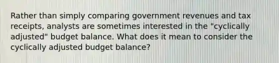 Rather than simply comparing government revenues and tax receipts, analysts are sometimes interested in the "cyclically adjusted" budget balance. What does it mean to consider the cyclically adjusted budget balance?