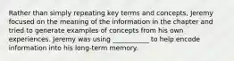 Rather than simply repeating key terms and concepts, Jeremy focused on the meaning of the information in the chapter and tried to generate examples of concepts from his own experiences. Jeremy was using ___________ to help encode information into his long-term memory.