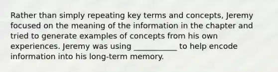 Rather than simply repeating key terms and concepts, Jeremy focused on the meaning of the information in the chapter and tried to generate examples of concepts from his own experiences. Jeremy was using ___________ to help encode information into his long-term memory.