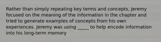 Rather than simply repeating key terms and concepts, Jeremy focused on the meaning of the information in the chapter and tried to generate examples of concepts from his own experiences. Jeremy was using _____ to help encode information into his long-term memory