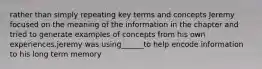 rather than simply repeating key terms and concepts Jeremy focused on the meaning of the information in the chapter and tried to generate examples of concepts from his own experiences.jeremy was using______to help encode information to his long term memory