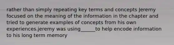 rather than simply repeating key terms and concepts Jeremy focused on the meaning of the information in the chapter and tried to generate examples of concepts from his own experiences.jeremy was using______to help encode information to his long term memory