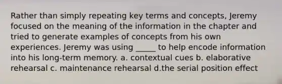 Rather than simply repeating key terms and concepts, Jeremy focused on the meaning of the information in the chapter and tried to generate examples of concepts from his own experiences. Jeremy was using _____ to help encode information into his long-term memory. a. contextual cues b. elaborative rehearsal c. maintenance rehearsal d.the serial position effect