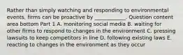 Rather than simply watching and responding to environmental​ events, firms can be proactive by​ ____________. Question content area bottom Part 1 A. monitoring social media B. waiting for other firms to respond to changes in the environment C. pressing lawsuits to keep competitors in line D. following existing laws E. reacting to changes in the environment as they occur