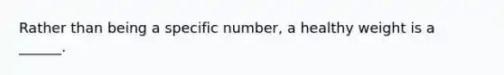 Rather than being a specific number, a healthy weight is a ______.