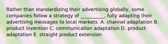 Rather than standardizing their advertising​ globally, some companies follow a strategy of​ __________, fully adapting their advertising messages to local markets. A. channel adaptation B. product invention C. communication adaptation D. product adaptation E. straight product extension