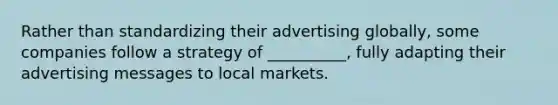 Rather than standardizing their advertising​ globally, some companies follow a strategy of​ __________, fully adapting their advertising messages to local markets.