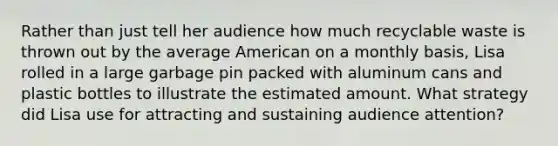 Rather than just tell her audience how much recyclable waste is thrown out by the average American on a monthly basis, Lisa rolled in a large garbage pin packed with aluminum cans and plastic bottles to illustrate the estimated amount. What strategy did Lisa use for attracting and sustaining audience attention?