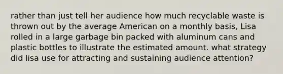 rather than just tell her audience how much recyclable waste is thrown out by the average American on a monthly basis, Lisa rolled in a large garbage bin packed with aluminum cans and plastic bottles to illustrate the estimated amount. what strategy did lisa use for attracting and sustaining audience attention?