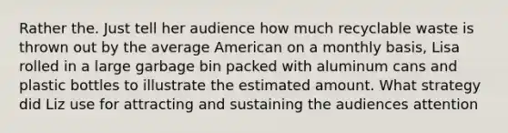 Rather the. Just tell her audience how much recyclable waste is thrown out by the average American on a monthly basis, Lisa rolled in a large garbage bin packed with aluminum cans and plastic bottles to illustrate the estimated amount. What strategy did Liz use for attracting and sustaining the audiences attention