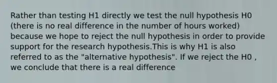 Rather than testing H1 directly we test the null hypothesis H0 (there is no real difference in the number of hours worked) because we hope to reject the null hypothesis in order to provide support for the research hypothesis.This is why H1 is also referred to as the "alternative hypothesis". If we reject the H0 , we conclude that there is a real difference