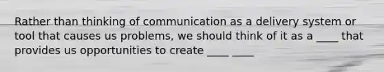 Rather than thinking of communication as a delivery system or tool that causes us problems, we should think of it as a ____ that provides us opportunities to create ____ ____