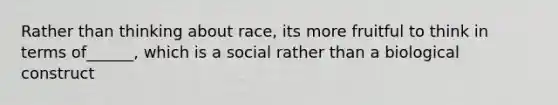 Rather than thinking about race, its more fruitful to think in terms of______, which is a social rather than a biological construct