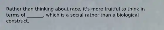 Rather than thinking about race, it's more fruitful to think in terms of _______, which is a social rather than a biological construct.