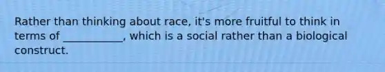 Rather than thinking about race, it's more fruitful to think in terms of ___________, which is a social rather than a biological construct.