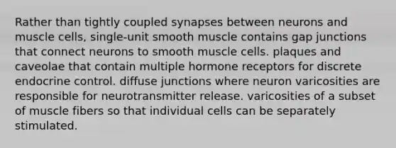 Rather than tightly coupled synapses between neurons and muscle cells, single-unit smooth muscle contains gap junctions that connect neurons to smooth muscle cells. plaques and caveolae that contain multiple hormone receptors for discrete endocrine control. diffuse junctions where neuron varicosities are responsible for neurotransmitter release. varicosities of a subset of muscle fibers so that individual cells can be separately stimulated.