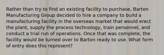 Rather than try to find an existing facility to purchase, Barton Manufacturing Group decided to hire a company to build a manufacturing facility in the overseas market that would erect the plant, supply the process technology, train personnel, and conduct a trial run of operations. Once that was complete, the facility would be turned over to Barton ready to use. What form of entry does this represent?