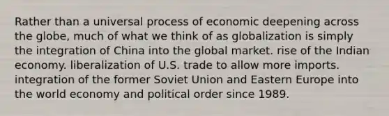 Rather than a universal process of economic deepening across the globe, much of what we think of as globalization is simply the integration of China into the global market. rise of the Indian economy. liberalization of U.S. trade to allow more imports. integration of the former Soviet Union and Eastern Europe into the world economy and political order since 1989.