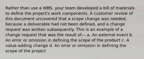 Rather than use a WBS, your team developed a bill of materials to define the project's work components. A customer review of this document uncovered that a scope change was needed, because a deliverable had not been defined, and a change request was written subsequently. This is an example of a change request that was the result of— a. An external event b. An error or omission in defining the scope of the product c. A value-adding change d. An error or omission in defining the scope of the project