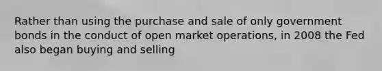 Rather than using the purchase and sale of only government bonds in the conduct of open market operations, in 2008 the Fed also began buying and selling