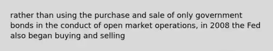 rather than using the purchase and sale of only government bonds in the conduct of open market operations, in 2008 the Fed also began buying and selling