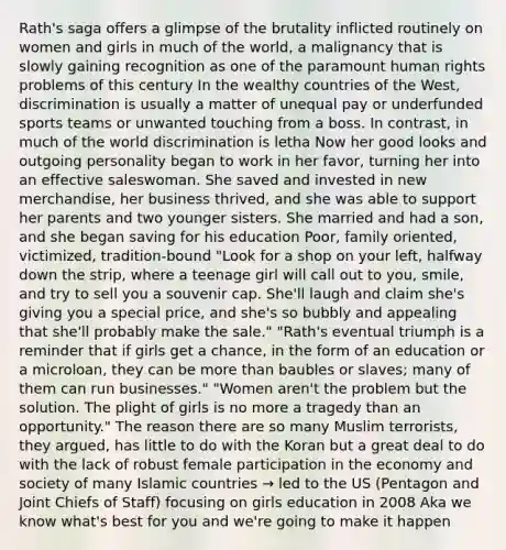 Rath's saga offers a glimpse of the brutality inflicted routinely on women and girls in much of the world, a malignancy that is slowly gaining recognition as one of the paramount human rights problems of this century In the wealthy countries of the West, discrimination is usually a matter of unequal pay or underfunded sports teams or unwanted touching from a boss. In contrast, in much of the world discrimination is letha Now her good looks and outgoing personality began to work in her favor, turning her into an effective saleswoman. She saved and invested in new merchandise, her business thrived, and she was able to support her parents and two younger sisters. She married and had a son, and she began saving for his education Poor, family oriented, victimized, tradition-bound "Look for a shop on your left, halfway down the strip, where a teenage girl will call out to you, smile, and try to sell you a souvenir cap. She'll laugh and claim she's giving you a special price, and she's so bubbly and appealing that she'll probably make the sale." "Rath's eventual triumph is a reminder that if girls get a chance, in the form of an education or a microloan, they can be more than baubles or slaves; many of them can run businesses." "Women aren't the problem but the solution. The plight of girls is no more a tragedy than an opportunity." The reason there are so many Muslim terrorists, they argued, has little to do with the Koran but a great deal to do with the lack of robust female participation in the economy and society of many Islamic countries → led to the US (Pentagon and Joint Chiefs of Staff) focusing on girls education in 2008 Aka we know what's best for you and we're going to make it happen