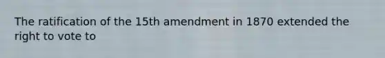 The ratification of the 15th amendment in 1870 extended the right to vote to